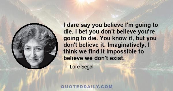 I dare say you believe I'm going to die. I bet you don't believe you're going to die. You know it, but you don't believe it. Imaginatively, I think we find it impossible to believe we don't exist.