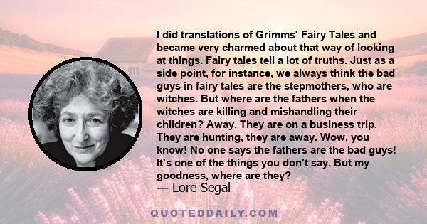 I did translations of Grimms' Fairy Tales and became very charmed about that way of looking at things. Fairy tales tell a lot of truths. Just as a side point, for instance, we always think the bad guys in fairy tales