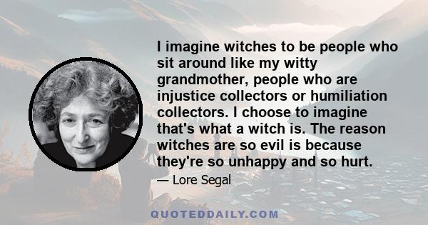 I imagine witches to be people who sit around like my witty grandmother, people who are injustice collectors or humiliation collectors. I choose to imagine that's what a witch is. The reason witches are so evil is