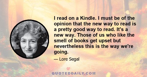 I read on a Kindle. I must be of the opinion that the new way to read is a pretty good way to read. It's a new way. Those of us who like the smell of books get upset but nevertheless this is the way we're going.