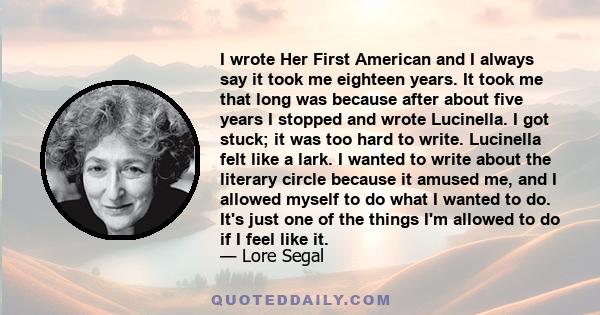 I wrote Her First American and I always say it took me eighteen years. It took me that long was because after about five years I stopped and wrote Lucinella. I got stuck; it was too hard to write. Lucinella felt like a