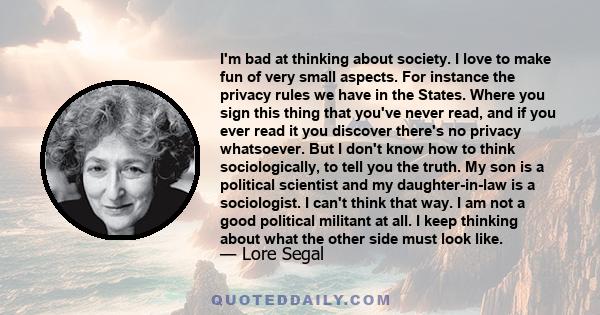 I'm bad at thinking about society. I love to make fun of very small aspects. For instance the privacy rules we have in the States. Where you sign this thing that you've never read, and if you ever read it you discover