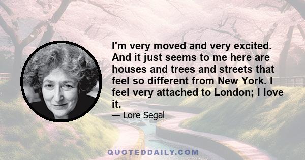 I'm very moved and very excited. And it just seems to me here are houses and trees and streets that feel so different from New York. I feel very attached to London; I love it.