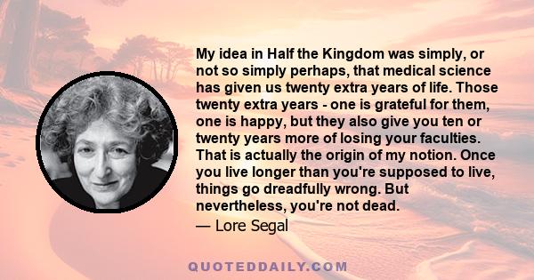 My idea in Half the Kingdom was simply, or not so simply perhaps, that medical science has given us twenty extra years of life. Those twenty extra years - one is grateful for them, one is happy, but they also give you