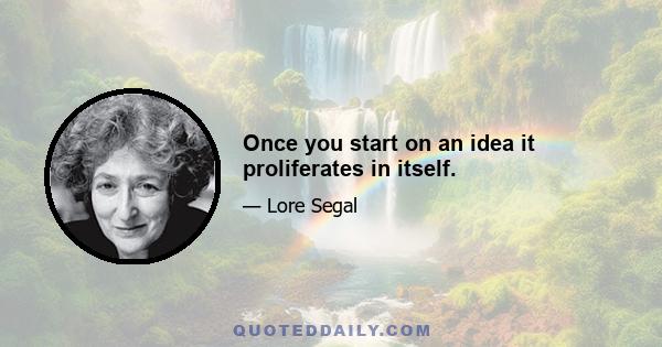 Once you start on an idea it proliferates in itself.