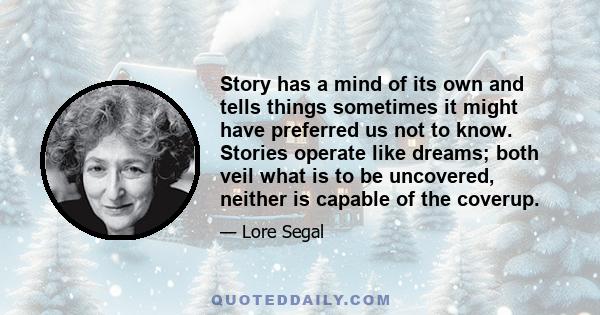 Story has a mind of its own and tells things sometimes it might have preferred us not to know. Stories operate like dreams; both veil what is to be uncovered, neither is capable of the coverup.