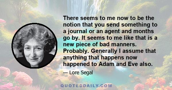 There seems to me now to be the notion that you send something to a journal or an agent and months go by. It seems to me like that is a new piece of bad manners. Probably. Generally I assume that anything that happens