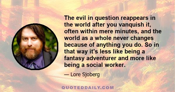 The evil in question reappears in the world after you vanquish it, often within mere minutes, and the world as a whole never changes because of anything you do. So in that way it's less like being a fantasy adventurer