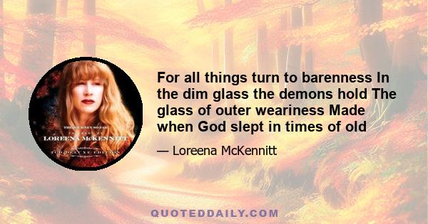 For all things turn to barenness In the dim glass the demons hold The glass of outer weariness Made when God slept in times of old