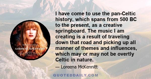 I have come to use the pan-Celtic history, which spans from 500 BC to the present, as a creative springboard. The music I am creating is a result of traveling down that road and picking up all manner of themes and