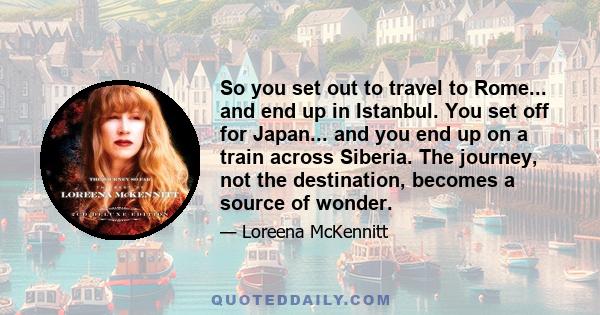 So you set out to travel to Rome... and end up in Istanbul. You set off for Japan... and you end up on a train across Siberia. The journey, not the destination, becomes a source of wonder.