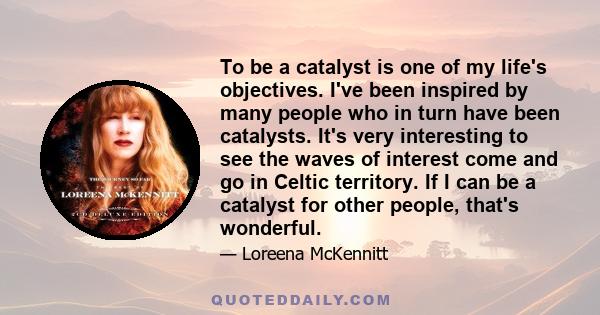 To be a catalyst is one of my life's objectives. I've been inspired by many people who in turn have been catalysts. It's very interesting to see the waves of interest come and go in Celtic territory. If I can be a