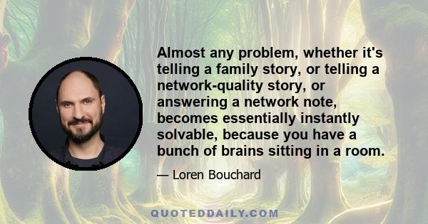 Almost any problem, whether it's telling a family story, or telling a network-quality story, or answering a network note, becomes essentially instantly solvable, because you have a bunch of brains sitting in a room.