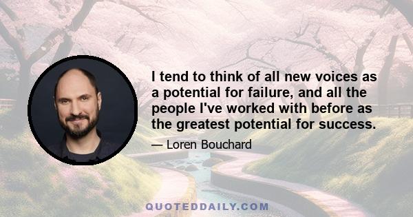 I tend to think of all new voices as a potential for failure, and all the people I've worked with before as the greatest potential for success.