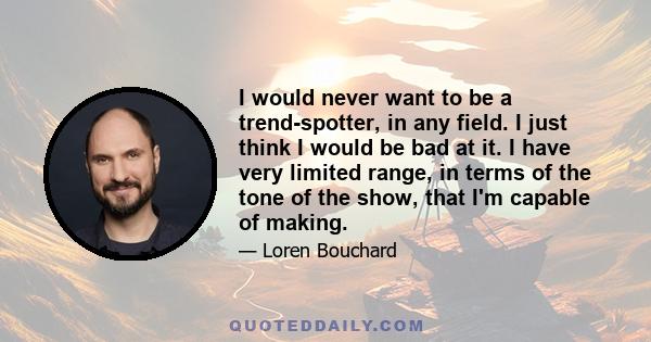 I would never want to be a trend-spotter, in any field. I just think I would be bad at it. I have very limited range, in terms of the tone of the show, that I'm capable of making.