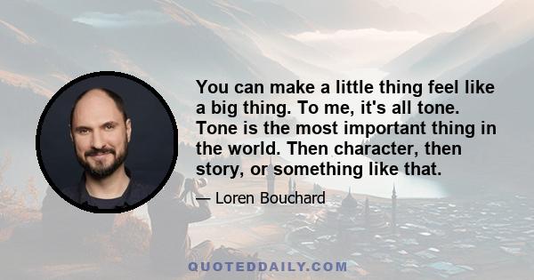 You can make a little thing feel like a big thing. To me, it's all tone. Tone is the most important thing in the world. Then character, then story, or something like that.