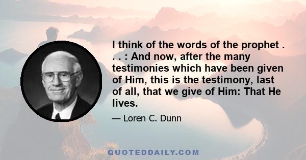 I think of the words of the prophet . . . : And now, after the many testimonies which have been given of Him, this is the testimony, last of all, that we give of Him: That He lives.