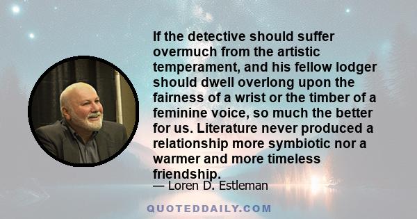 If the detective should suffer overmuch from the artistic temperament, and his fellow lodger should dwell overlong upon the fairness of a wrist or the timber of a feminine voice, so much the better for us. Literature