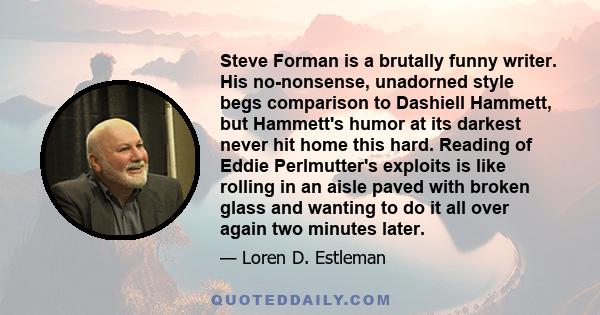 Steve Forman is a brutally funny writer. His no-nonsense, unadorned style begs comparison to Dashiell Hammett, but Hammett's humor at its darkest never hit home this hard. Reading of Eddie Perlmutter's exploits is like