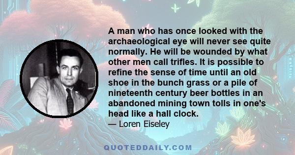 A man who has once looked with the archaeological eye will never see quite normally. He will be wounded by what other men call trifles. It is possible to refine the sense of time until an old shoe in the bunch grass or