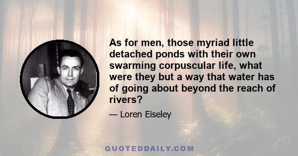 As for men, those myriad little detached ponds with their own swarming corpuscular life, what were they but a way that water has of going about beyond the reach of rivers?