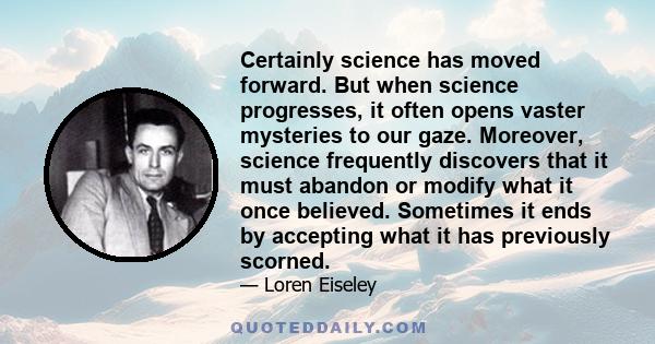 Certainly science has moved forward. But when science progresses, it often opens vaster mysteries to our gaze. Moreover, science frequently discovers that it must abandon or modify what it once believed. Sometimes it