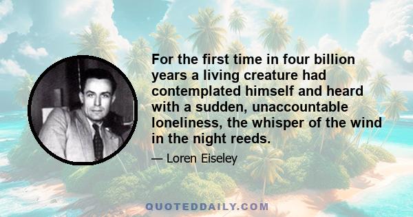 For the first time in four billion years a living creature had contemplated himself and heard with a sudden, unaccountable loneliness, the whisper of the wind in the night reeds.