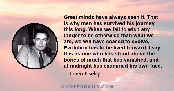 Great minds have always seen it. That is why man has survived his journey this long. When we fail to wish any longer to be otherwise than what we are, we will have ceased to evolve. Evolution has to be lived forward. I