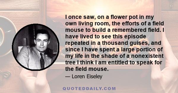 I once saw, on a flower pot in my own living room, the efforts of a field mouse to build a remembered field. I have lived to see this episode repeated in a thousand guises, and since I have spent a large portion of my