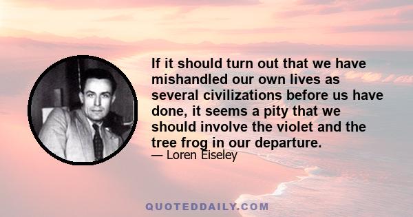 If it should turn out that we have mishandled our own lives as several civilizations before us have done, it seems a pity that we should involve the violet and the tree frog in our departure.