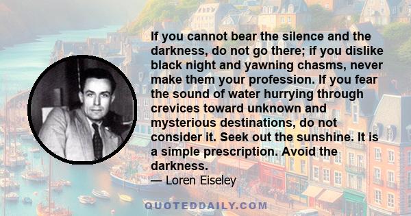 If you cannot bear the silence and the darkness, do not go there; if you dislike black night and yawning chasms, never make them your profession. If you fear the sound of water hurrying through crevices toward unknown