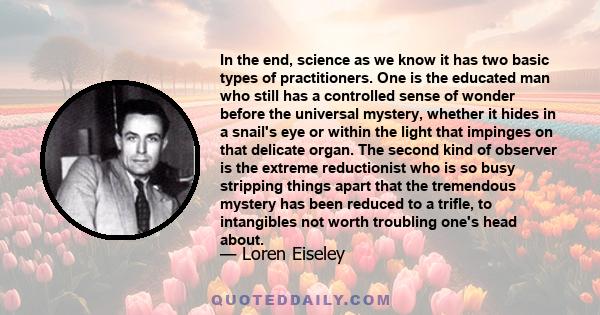 In the end, science as we know it has two basic types of practitioners. One is the educated man who still has a controlled sense of wonder before the universal mystery, whether it hides in a snail's eye or within the