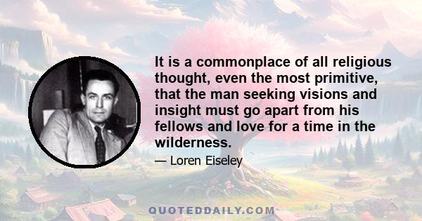 It is a commonplace of all religious thought, even the most primitive, that the man seeking visions and insight must go apart from his fellows and love for a time in the wilderness.