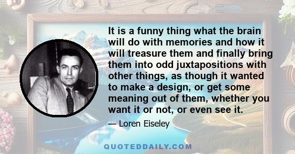 It is a funny thing what the brain will do with memories and how it will treasure them and finally bring them into odd juxtapositions with other things, as though it wanted to make a design, or get some meaning out of