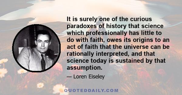 It is surely one of the curious paradoxes of history that science which professionally has little to do with faith, owes its origins to an act of faith that the universe can be rationally interpreted, and that science