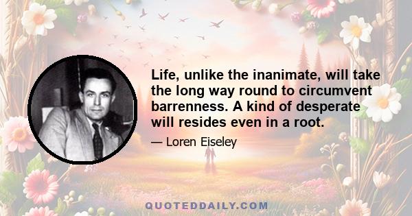 Life, unlike the inanimate, will take the long way round to circumvent barrenness. A kind of desperate will resides even in a root.