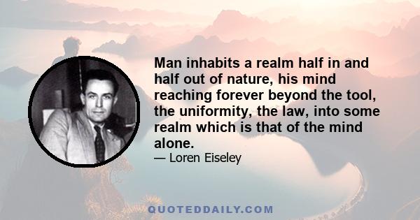 Man inhabits a realm half in and half out of nature, his mind reaching forever beyond the tool, the uniformity, the law, into some realm which is that of the mind alone.