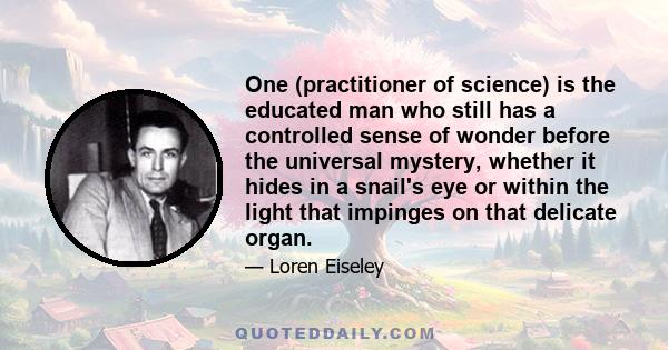 One (practitioner of science) is the educated man who still has a controlled sense of wonder before the universal mystery, whether it hides in a snail's eye or within the light that impinges on that delicate organ.