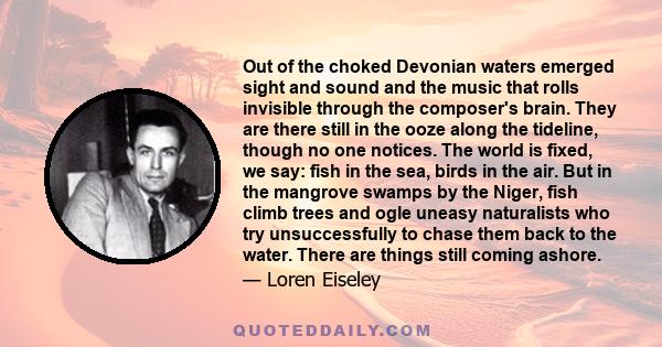 Out of the choked Devonian waters emerged sight and sound and the music that rolls invisible through the composer's brain. They are there still in the ooze along the tideline, though no one notices. The world is fixed,