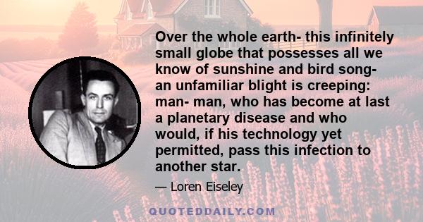 Over the whole earth- this infinitely small globe that possesses all we know of sunshine and bird song- an unfamiliar blight is creeping: man- man, who has become at last a planetary disease and who would, if his