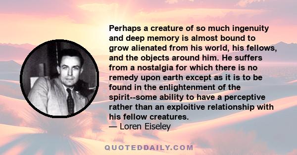 Perhaps a creature of so much ingenuity and deep memory is almost bound to grow alienated from his world, his fellows, and the objects around him. He suffers from a nostalgia for which there is no remedy upon earth