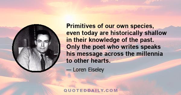 Primitives of our own species, even today are historically shallow in their knowledge of the past. Only the poet who writes speaks his message across the millennia to other hearts.