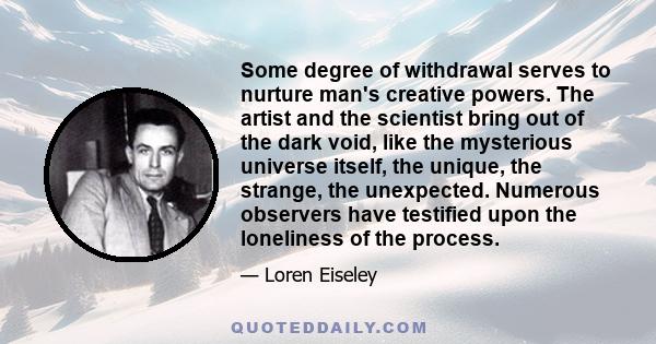 Some degree of withdrawal serves to nurture man's creative powers. The artist and the scientist bring out of the dark void, like the mysterious universe itself, the unique, the strange, the unexpected. Numerous