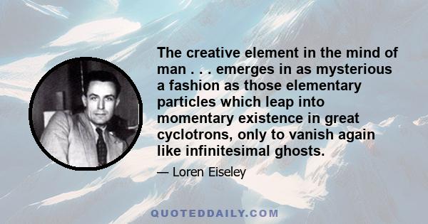 The creative element in the mind of man . . . emerges in as mysterious a fashion as those elementary particles which leap into momentary existence in great cyclotrons, only to vanish again like infinitesimal ghosts.