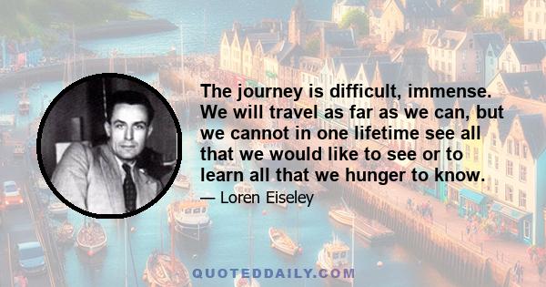 The journey is difficult, immense. We will travel as far as we can, but we cannot in one lifetime see all that we would like to see or to learn all that we hunger to know.