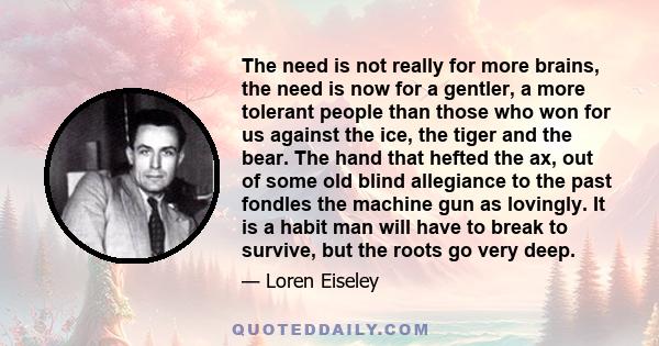 The need is not really for more brains, the need is now for a gentler, a more tolerant people than those who won for us against the ice, the tiger and the bear. The hand that hefted the ax, out of some old blind