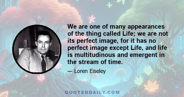 We are one of many appearances of the thing called Life; we are not its perfect image, for it has no perfect image except Life, and life is multitudinous and emergent in the stream of time.