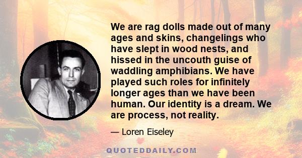 We are rag dolls made out of many ages and skins, changelings who have slept in wood nests, and hissed in the uncouth guise of waddling amphibians. We have played such roles for infinitely longer ages than we have been