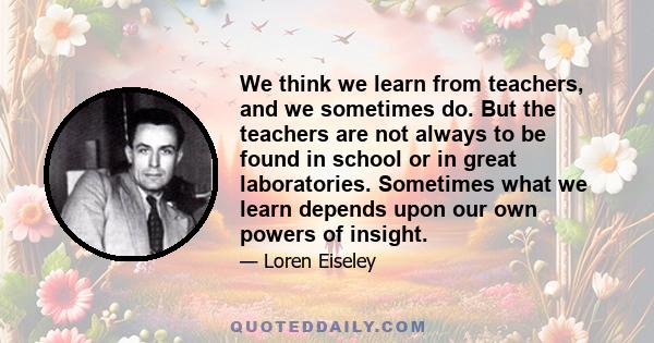 We think we learn from teachers, and we sometimes do. But the teachers are not always to be found in school or in great laboratories. Sometimes what we learn depends upon our own powers of insight.