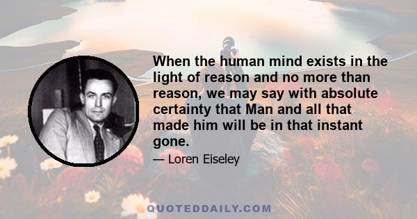 When the human mind exists in the light of reason and no more than reason, we may say with absolute certainty that Man and all that made him will be in that instant gone.